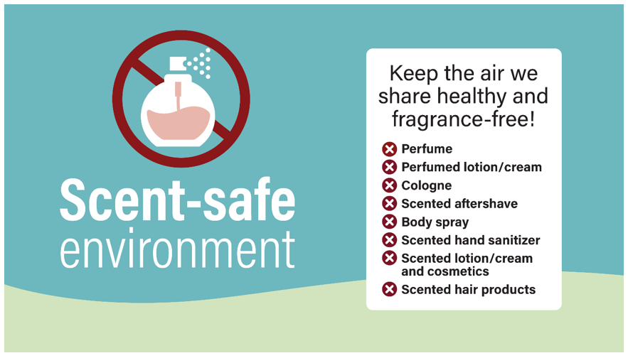 Keep the air we share healthy and fragrance-free! Scent-safe environment poster with list of items to avoid such as perfumes, perfumed lotion/cream, cologne, scented aftershave, body spray, scented hand sanitizer, scented lotion/cream and cosmetics and scented hair products.